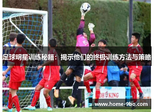 足球明星训练秘籍：揭示他们的终极训练方法与策略